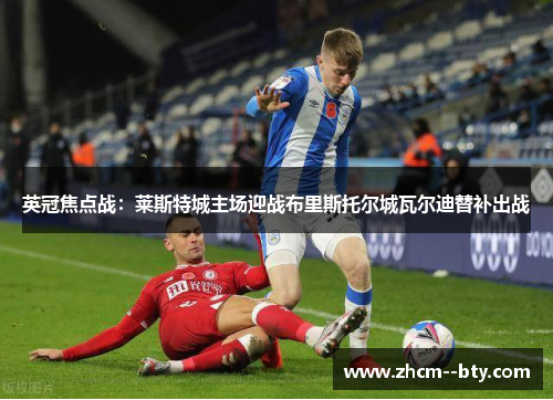 英冠焦点战:莱斯特城主场迎战布里斯托尔城瓦尔迪替补出战 英冠焦点战:莱斯特城主场迎战布里斯托尔城瓦尔迪替补出战