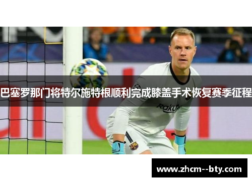 巴塞罗那门将特尔施特根顺利完成膝盖手术恢复赛季征程
