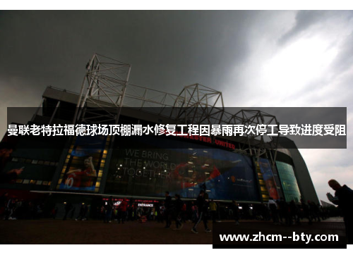 曼联老特拉福德球场顶棚漏水修复工程因暴雨再次停工导致进度受阻