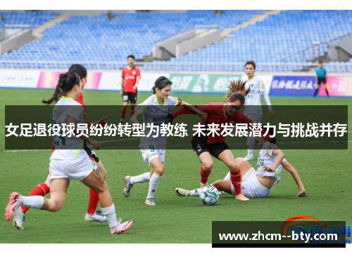 女足退役球员纷纷转型为教练 未来发展潜力与挑战并存
