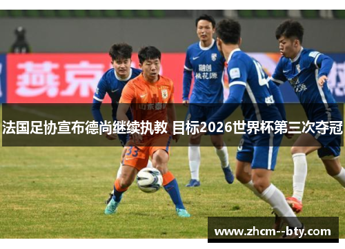 法国足协宣布德尚继续执教 目标2026世界杯第三次夺冠 法国足协宣布德尚继续执教 目标2026世界杯第三次夺冠