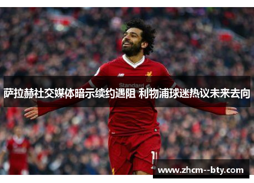 萨拉赫社交媒体暗示续约遇阻 利物浦球迷热议未来去向 萨拉赫社交媒体暗示续约遇阻 利物浦球迷热议未来去向