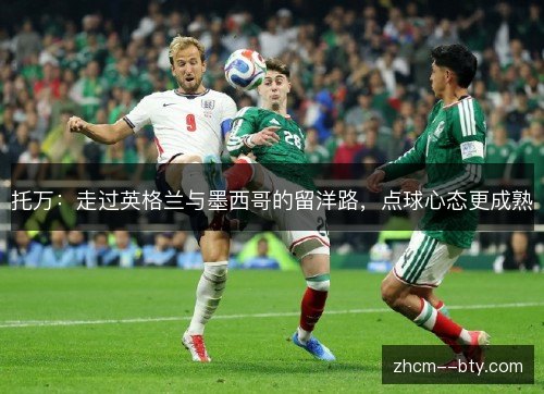 托万:走过英格兰与墨西哥的留洋路,点球心态更成熟 托万:走过英格兰与墨西哥的留洋路,点球心态更成熟